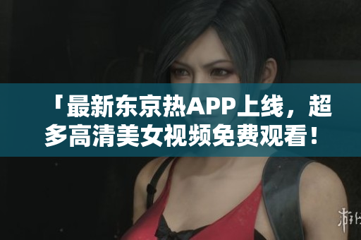 「最新东京热APP上线，超多高清美女视频免费观看！」