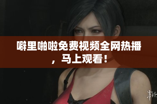 噼里啪啦免费视频全网热播，马上观看！