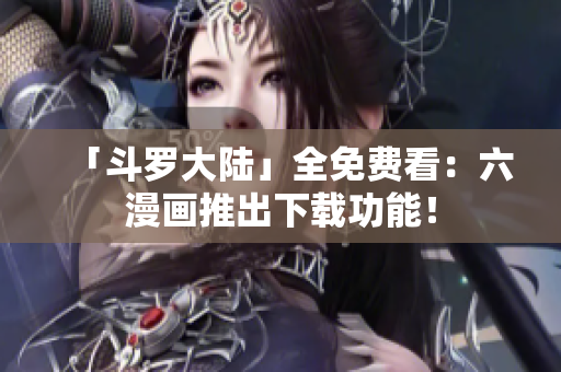 「斗罗大陆」全免费看：六漫画推出下载功能！