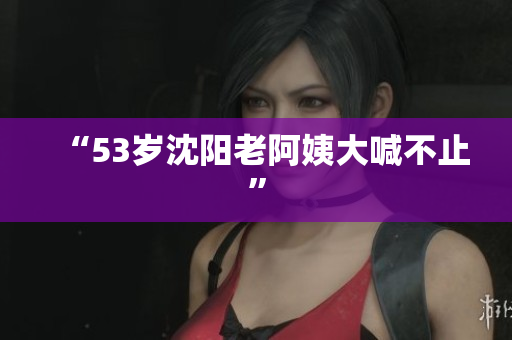 “53岁沈阳老阿姨大喊不止”