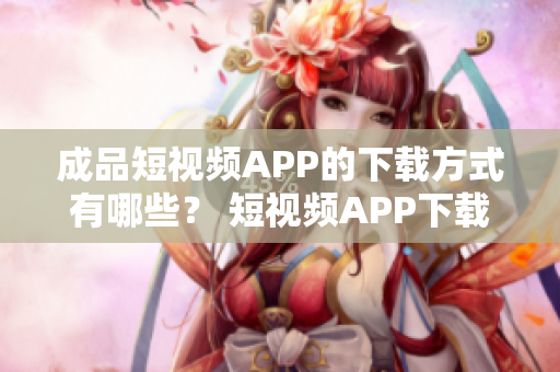 成品短视频APP的下载方式有哪些？ 短视频APP下载攻略