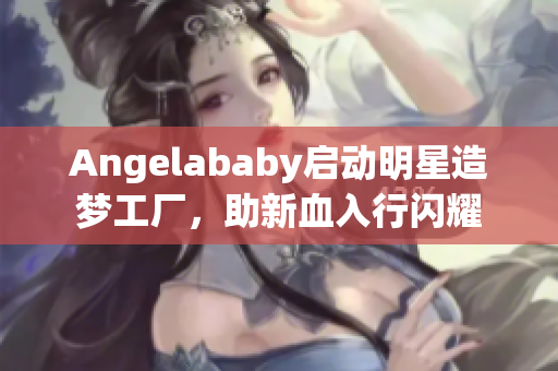Angelababy启动明星造梦工厂，助新血入行闪耀