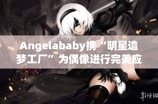 Angelababy携“明星造梦工厂”为偶像进行完美应援