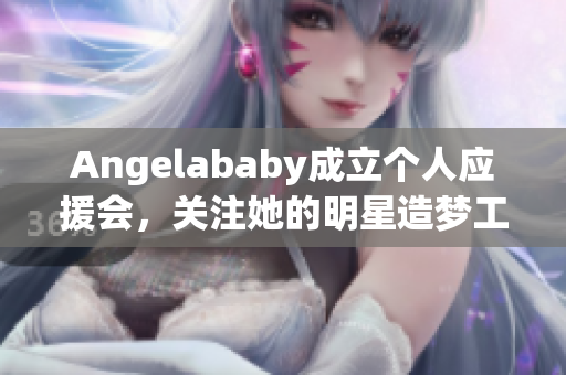Angelababy成立个人应援会，关注她的明星造梦工厂！