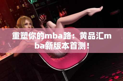 重塑你的mba路：黄品汇mba新版本首测！