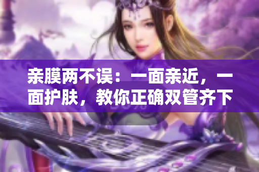 亲膜两不误：一面亲近，一面护肤，教你正确双管齐下