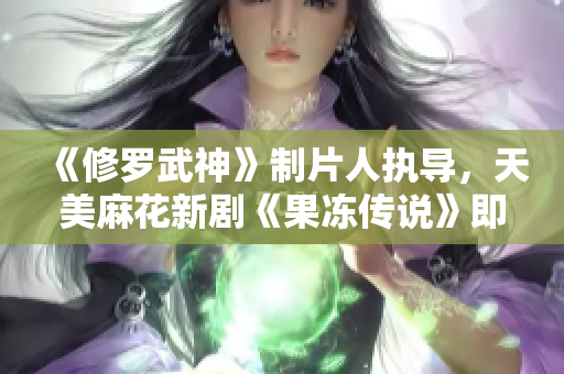 《修罗武神》制片人执导，天美麻花新剧《果冻传说》即将上线