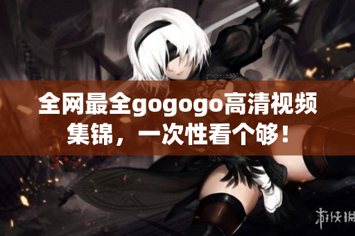 全网最全gogogo高清视频集锦，一次性看个够！