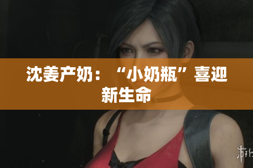 沈姜产奶：“小奶瓶”喜迎新生命