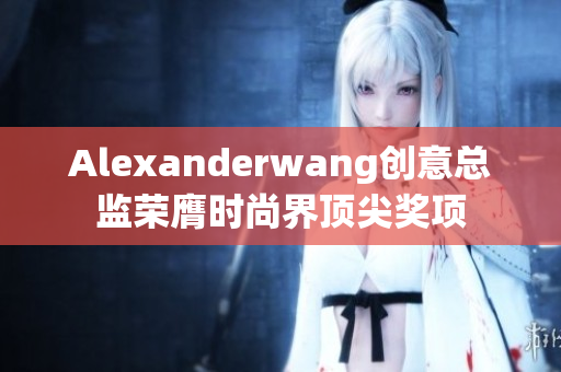 Alexanderwang创意总监荣膺时尚界顶尖奖项