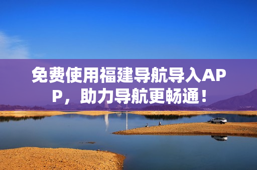 免费使用福建导航导入APP，助力导航更畅通！