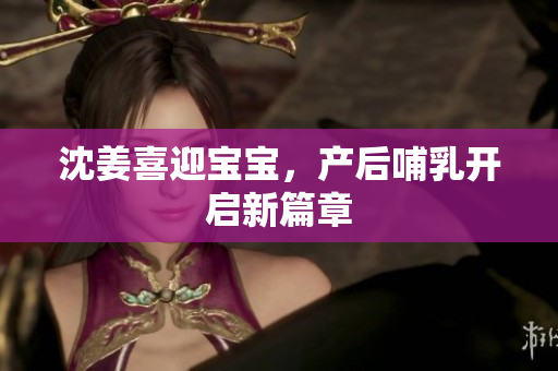 沈姜喜迎宝宝，产后哺乳开启新篇章