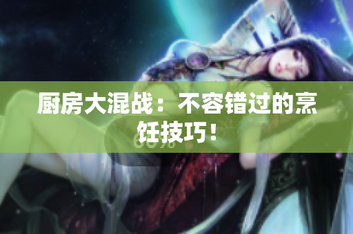 厨房大混战：不容错过的烹饪技巧！