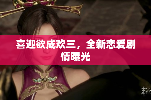 喜迎欲成欢三，全新恋爱剧情曝光