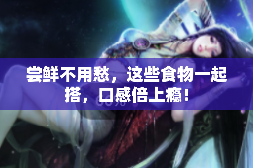 尝鲜不用愁，这些食物一起搭，口感倍上瘾！