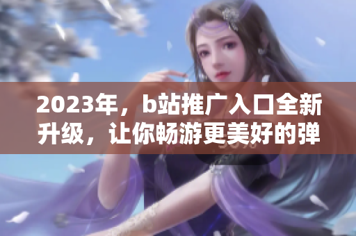 2023年，b站推广入口全新升级，让你畅游更美好的弹幕世界