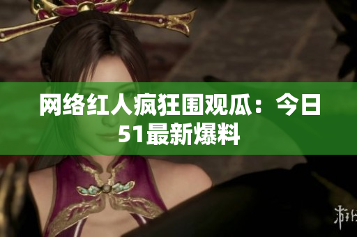 网络红人疯狂围观瓜：今日51最新爆料