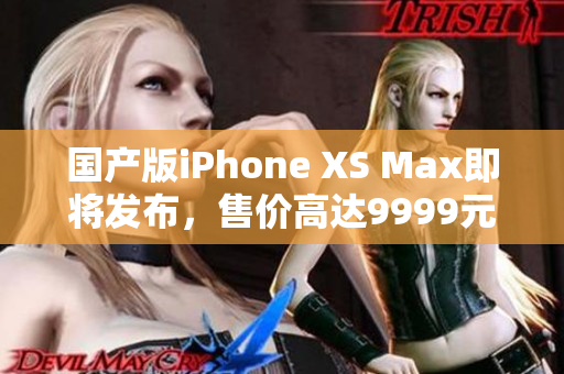 国产版iPhone XS Max即将发布，售价高达9999元