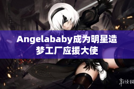 Angelababy成为明星造梦工厂应援大使