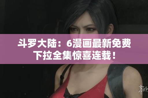 斗罗大陆：6漫画最新免费下拉全集惊喜连载！