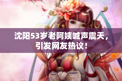 沈阳53岁老阿姨喊声震天，引发网友热议！