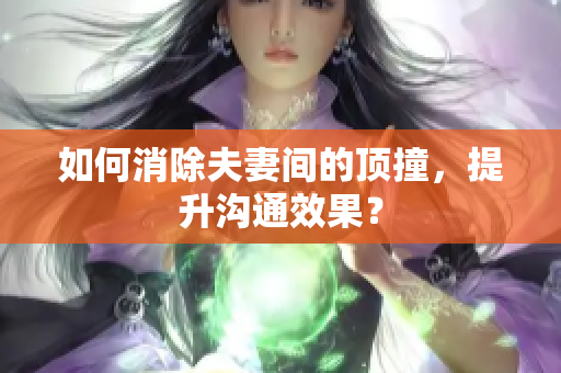 如何消除夫妻间的顶撞，提升沟通效果？