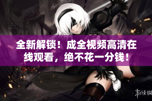 全新解锁！成全视频高清在线观看，绝不花一分钱！