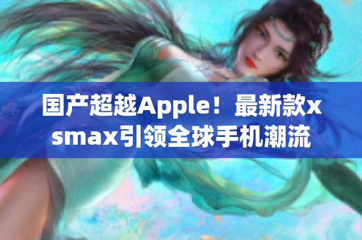 国产超越Apple！最新款xsmax引领全球手机潮流