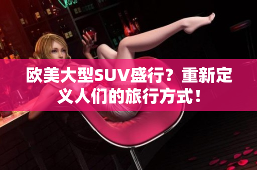 欧美大型SUV盛行？重新定义人们的旅行方式！