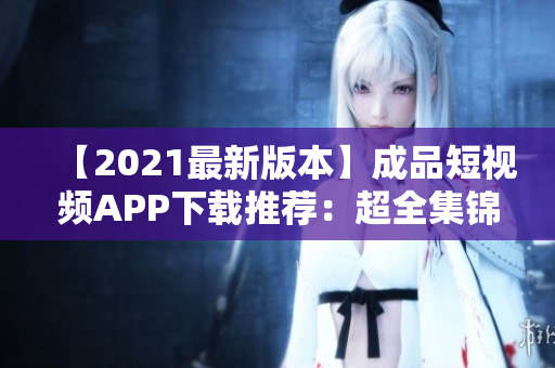 【2021最新版本】成品短视频APP下载推荐：超全集锦！