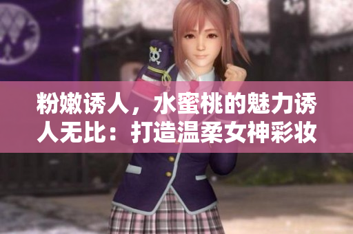 粉嫩诱人，水蜜桃的魅力诱人无比：打造温柔女神彩妆技巧