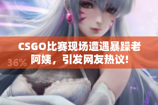 CSGO比赛现场遭遇暴躁老阿姨，引发网友热议!