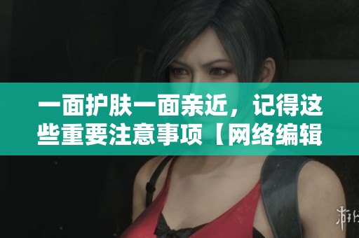 一面护肤一面亲近，记得这些重要注意事项【网络编辑必读】