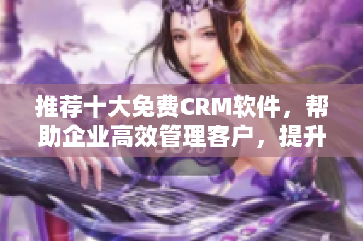 推荐十大免费CRM软件，帮助企业高效管理客户，提升营销效能