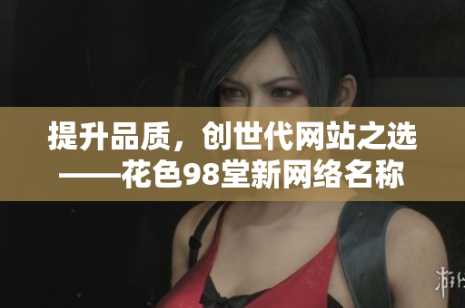 提升品质，创世代网站之选——花色98堂新网络名称