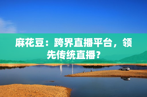 麻花豆：跨界直播平台，领先传统直播？