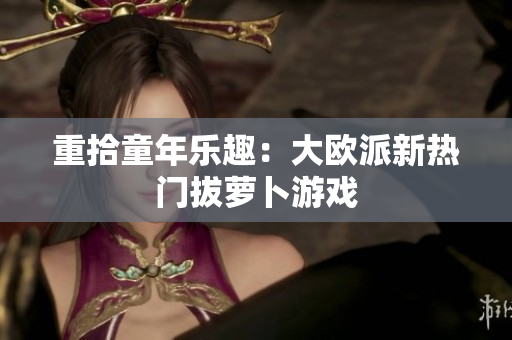 重拾童年乐趣：大欧派新热门拔萝卜游戏