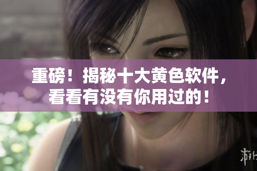 重磅！揭秘十大黄色软件，看看有没有你用过的！