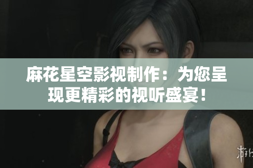 麻花星空影视制作：为您呈现更精彩的视听盛宴！