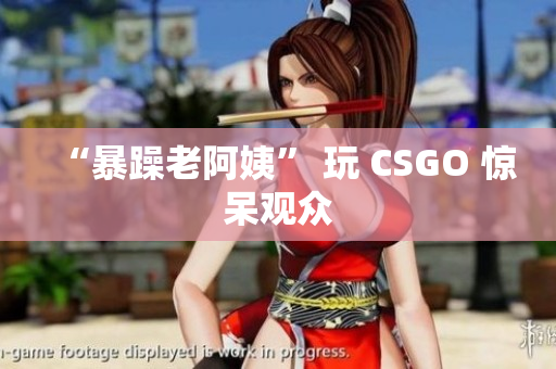 “暴躁老阿姨” 玩 CSGO 惊呆观众