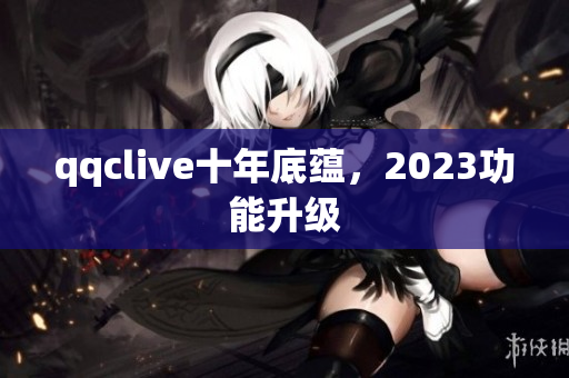 qqclive十年底蕴，2023功能升级