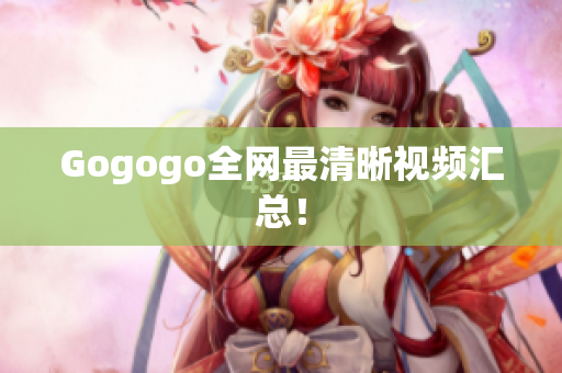 Gogogo全网最清晰视频汇总！