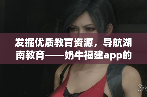 发掘优质教育资源，导航湖南教育——奶牛福建app的好处