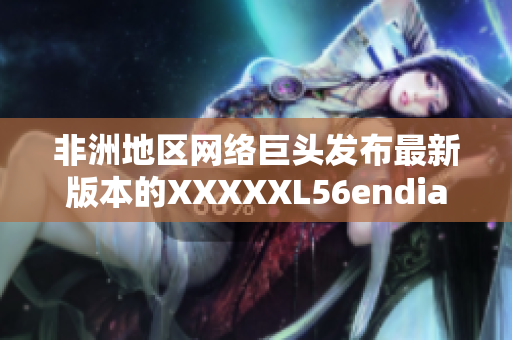 非洲地区网络巨头发布最新版本的XXXXXL56endian