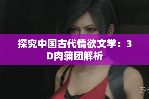 探究中国古代情欲文学：3D肉蒲团解析