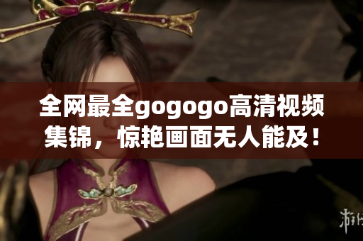 全网最全gogogo高清视频集锦，惊艳画面无人能及！
