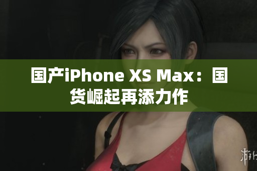 国产iPhone XS Max：国货崛起再添力作