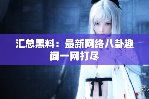汇总黑料：最新网络八卦趣闻一网打尽