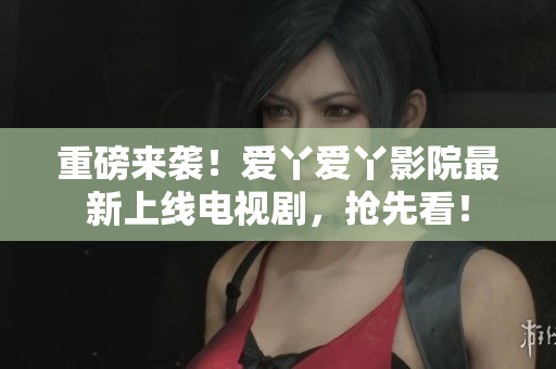重磅来袭！爱丫爱丫影院最新上线电视剧，抢先看！