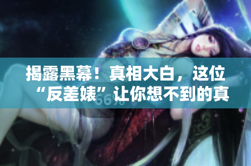 揭露黑幕！真相大白，这位“反差婊”让你想不到的真实一面！